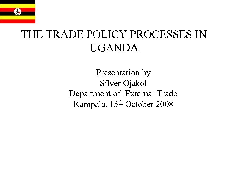 THE TRADE POLICY PROCESSES IN UGANDA Presentation by Silver Ojakol Department of External Trade