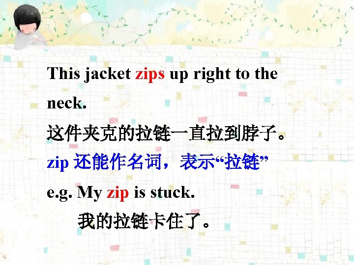 This jacket zips up right to the neck. 这件夹克的拉链一直拉到脖子。 zip 还能作名词，表示“拉链” e. g. My