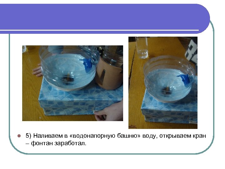 l 5) Наливаем в «водонапорную башню» воду, открываем кран – фонтан заработал. 