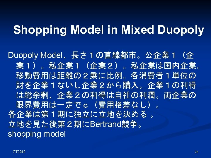 Shopping Model in Mixed Duopoly Model、長さ１の直線都市。公企業１（企 業１）。私企業１（企業２）。私企業は国内企業。 移動費用は距離の２乗に比例。各消費者１単位の 財を企業１ないし企業２から購入。企業１の利得 は総余剰、企業２の利得は自社の利潤。両企業の 限界費用は一定でｃ（費用格差なし）。 各企業は第１期に独立に立地を決める 。 立地を見た後第２期にBertrand競争。