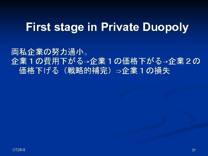 First stage in Private Duopoly 両私企業の努力過小。 企業１の費用下がる→企業１の価格下がる→企業２の 価格下げる（戦略的補完）⇒企業１の損失 OT 2010 37 