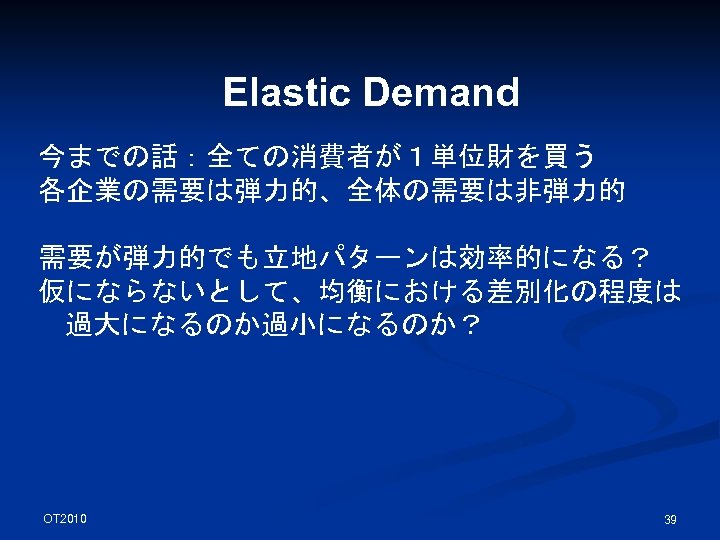 Elastic Demand 今までの話：全ての消費者が１単位財を買う 各企業の需要は弾力的、全体の需要は非弾力的 需要が弾力的でも立地パターンは効率的になる？ 仮にならないとして、均衡における差別化の程度は 過大になるのか過小になるのか？ OT 2010 39 