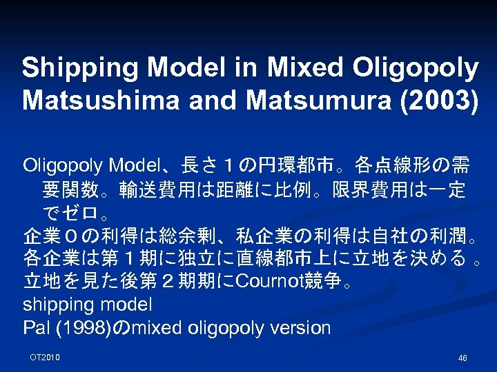 Shipping Model in Mixed Oligopoly Matsushima and Matsumura (2003) Oligopoly Model、長さ１の円環都市。各点線形の需 要関数。輸送費用は距離に比例。限界費用は一定 でゼロ。 企業０の利得は総余剰、私企業の利得は自社の利潤。