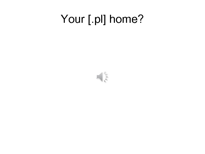 Your [. pl] home? 