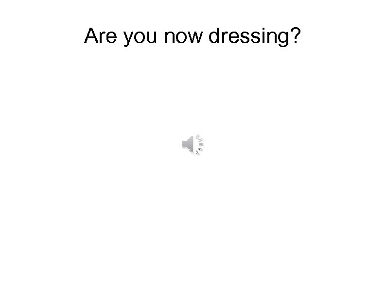 Are you now dressing? 