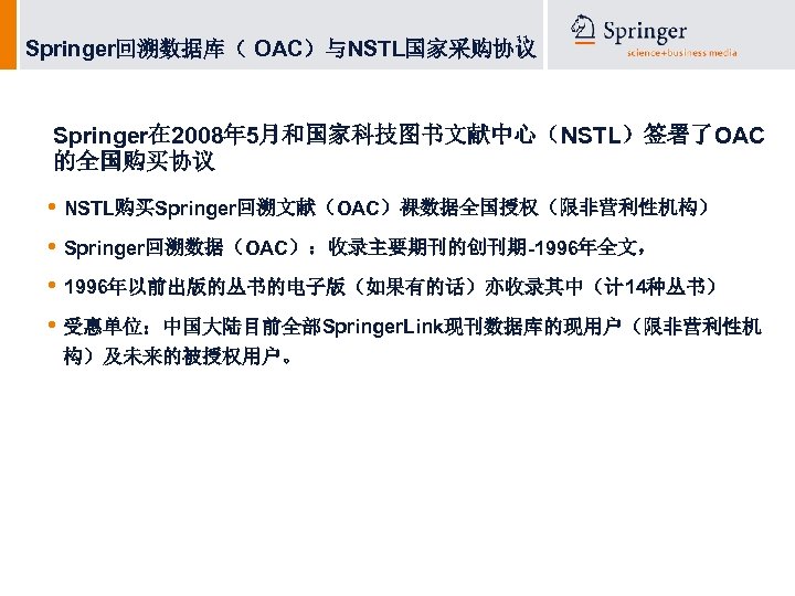 11 Springer回溯数据库（ OAC）与NSTL国家采购协议 Springer在 2008年 5月和国家科技图书文献中心（NSTL）签署了OAC 的全国购买协议 • NSTL购买Springer回溯文献（OAC）裸数据全国授权（限非营利性机构） • Springer回溯数据（OAC）：收录主要期刊的创刊期-1996年全文， • 1996年以前出版的丛书的电子版（如果有的话）亦收录其中（计 14种丛书）