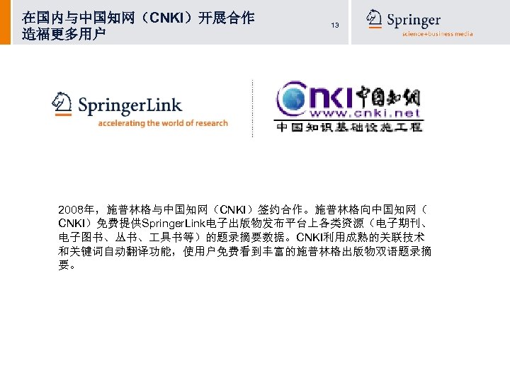 在国内与中国知网（CNKI）开展合作 造福更多用户 13 2008年，施普林格与中国知网（CNKI）签约合作。施普林格向中国知网（ CNKI）免费提供Springer. Link电子出版物发布平台上各类资源（电子期刊、 电子图书、丛书、 具书等）的题录摘要数据。CNKI利用成熟的关联技术 和关键词自动翻译功能，使用户免费看到丰富的施普林格出版物双语题录摘 要。 