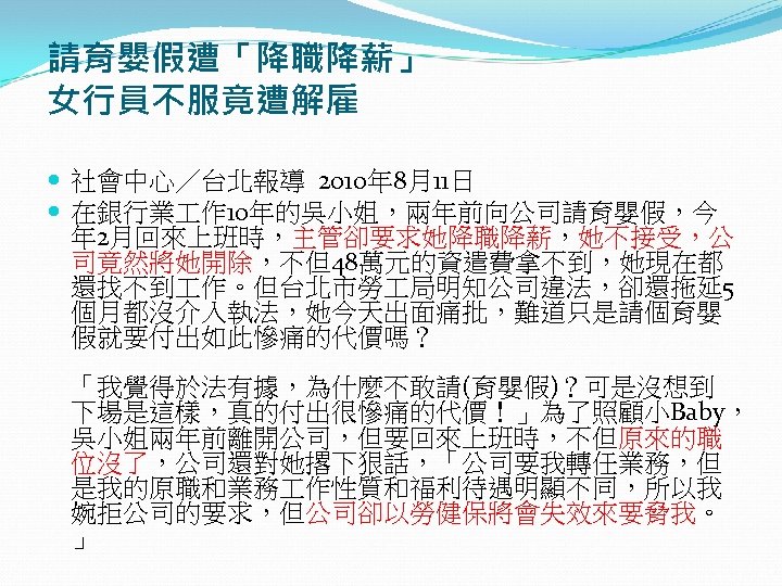 請育嬰假遭「降職降薪」　 女行員不服竟遭解雇 社會中心／台北報導 2010年 8月11日 在銀行業 作 10年的吳小姐，兩年前向公司請育嬰假，今 年 2月回來上班時，主管卻要求她降職降薪，她不接受，公 司竟然將她開除，不但48萬元的資遣費拿不到，她現在都 還找不到 作。但台北市勞 局明知公司違法，卻還拖延