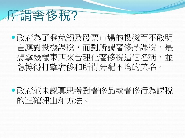 所謂奢侈稅? 政府為了避免觸及股票市場的投機而不敢明 言應對投機課稅，而對所謂奢侈品課稅，是 想拿幾樣東西來合理化奢侈稅這個名稱，並 想博得打擊奢侈和所得分配不均的美名。 政府並未認真思考對奢侈品或奢侈行為課稅 的正確理由和方法。 