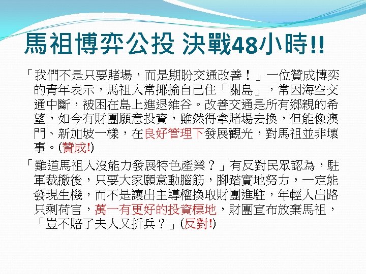 馬祖博弈公投 決戰 48小時!! 「我們不是只要賭場，而是期盼交通改善！」一位贊成博奕 的青年表示，馬祖人常揶揄自己住「關島」，常因海空交 通中斷，被困在島上進退維谷。改善交通是所有鄉親的希 望，如今有財團願意投資，雖然得拿賭場去換，但能像澳 門、新加坡一樣，在良好管理下發展觀光，對馬祖並非壞 事。(贊成!) 「難道馬祖人沒能力發展特色產業？」有反對民眾認為，駐 軍裁撤後，只要大家願意動腦筋，腳踏實地努力，一定能 發現生機，而不是讓出主導權換取財團進駐，年輕人出路 只剩荷官，萬一有更好的投資標地，財團宣布放棄馬祖， 「豈不賠了夫人又折兵？」(反對!)