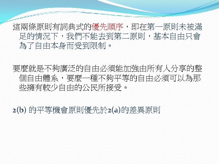 這兩條原則有詞典式的優先順序，即在第一原則未被滿 足的情況下，我們不能去到第二原則，基本自由只會 為了自由本身而受到限制。 要麼就是不夠廣泛的自由必須能加強由所有人分享的整 個自由體系，要麼一種不夠平等的自由必須可以為那 些擁有較少自由的公民所接受。 2(b) 的平等機會原則優先於 2(a)的差異原則 