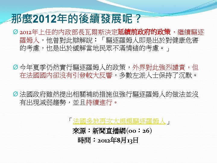 那麼 2012年的後續發展呢？ Ø 2012年上任的內政部長瓦爾斯決定延續前政府的政策，繼續驅逐 羅姆人，他曾對此辯解說：「驅逐羅姆人即是出於對健康危害 的考慮，也是出於緩解當地民眾不滿情緒的考慮。」 Ø 今年夏季仍然實行驅逐羅姆人的政策，外界對此強烈譴責，但 在法國國內卻沒有引發較大反響，多數左派人士保持了沉默。 Ø 法國政府雖然提出相關補助措施但強行驅逐羅姆人的做法並沒 有出現減弱趨勢，並且持續進行。 「法國多地再次大規模驅逐羅姆人」 來源：新聞直播網(00：