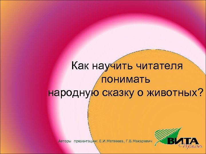 Как научить читателя понимать народную сказку о животных? Авторы презентации: Е. И. Матвеева, Г.