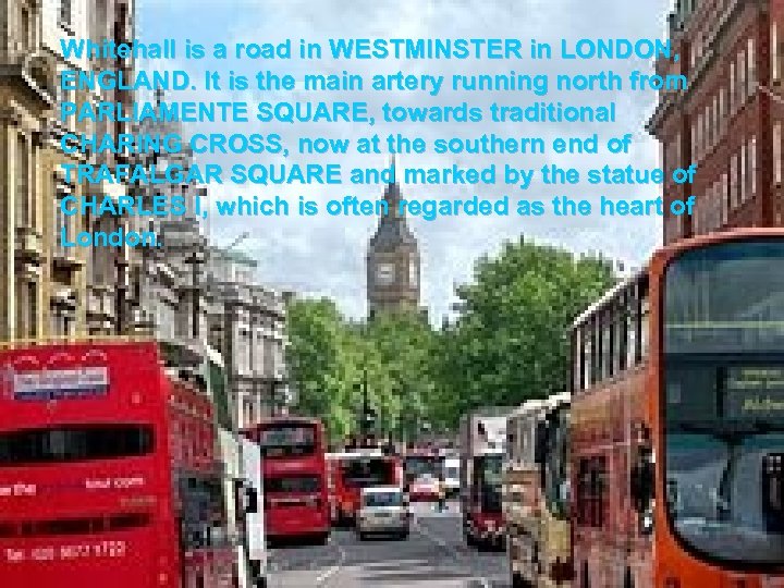 Whitehall is a road in WESTMINSTER in LONDON, ENGLAND. It is the main artery
