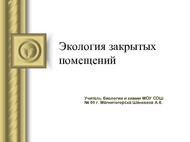 Экология закрытых помещений Учитель биологии и химии МОУ СОШ № 60 г. Магнитогорска Шанкеева