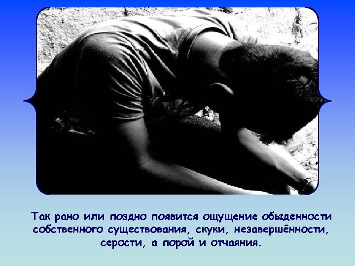 Так рано или поздно появится ощущение обыденности собственного существования, скуки, незавершённости, серости, а порой
