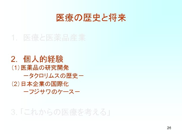 医療の歴史と将来 1. 医療と医薬品産業 2. 個人的経験 （1）医薬品の研究開発 －タクロリムスの歴史－ （2）日本企業の国際化 －フジサワのケース－ 3. 「これからの医療を考える」 26 