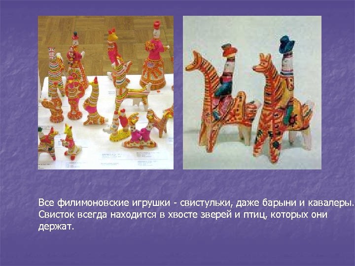 Все филимоновские игрушки - свистульки, даже барыни и кавалеры. Свисток всегда находится в хвосте