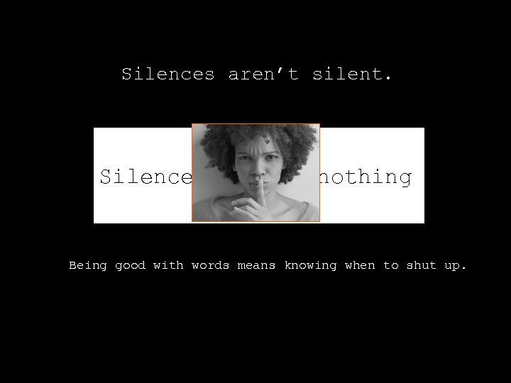 Silences aren’t silent. Silences aren’t nothing. Being good with words means knowing when to