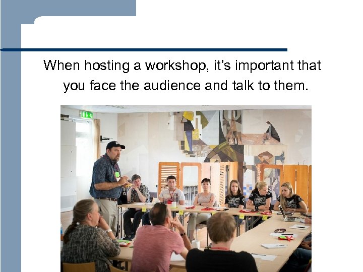  When hosting a workshop, it’s important that you face the audience and talk