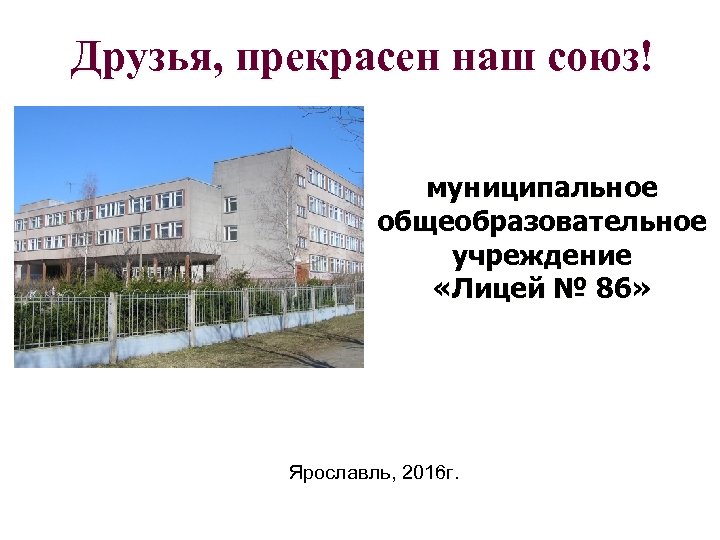 Друзья, прекрасен наш союз! муниципальное общеобразовательное учреждение «Лицей № 86» Ярославль, 2016 г. 