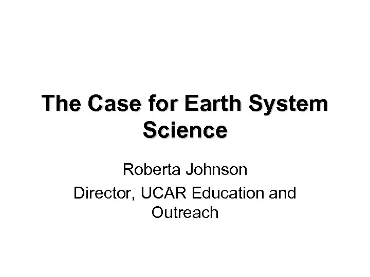 The Case for Earth System Science Roberta Johnson Director, UCAR Education and Outreach 