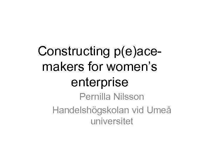 Constructing p(e)acemakers for women’s enterprise Pernilla Nilsson Handelshögskolan vid Umeå universitet 