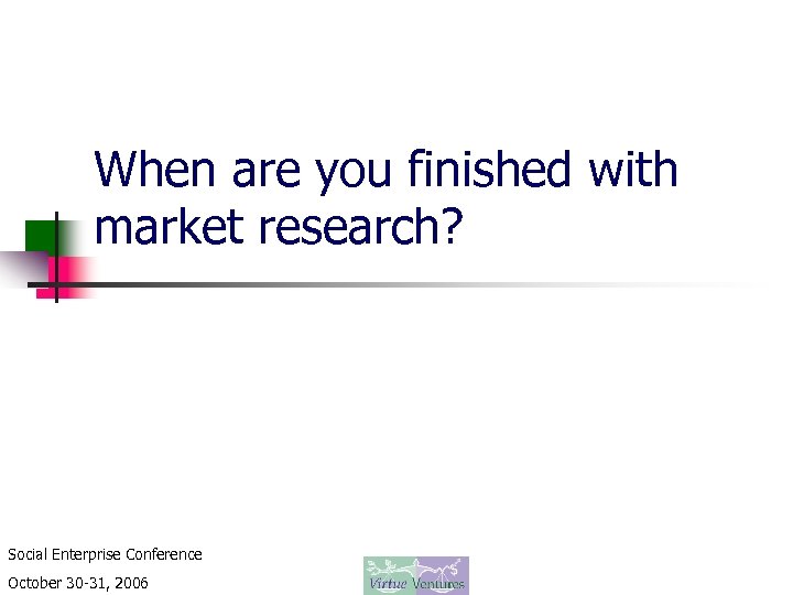 When are you finished with market research? Social Enterprise Conference October 30 -31, 2006