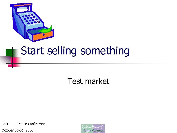 Start selling something Test market Social Enterprise Conference October 30 -31, 2006 