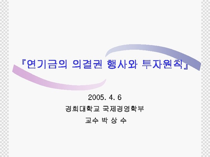 『연기금의 의결권 행사와 투자원칙』 2005. 4. 6 경희대학교 국제경영학부 교수 박 상 수 