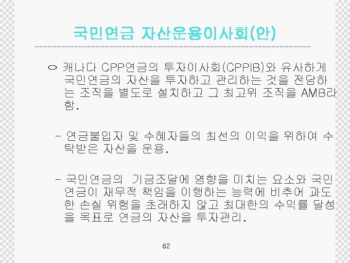 국민연금 자산운용이사회(안) ㅇ 캐나다 CPP연금의 투자이사회(CPPIB)와 유사하게 국민연금의 자산을 투자하고 관리하는 것을 전담하 는