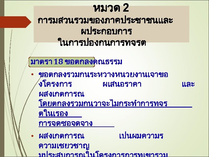 หมวด 2 การมสวนรวมของภาคประชาชนและ ผประกอบการ ในการปองกนการทจรต มาตรา 18 ขอตกลงคณธรรม • ขอตกลงรวมกนระหวางหนวยงานเจาขอ งโครงการ ผเสนอราคา ผสงเกตการณ โดยตกลงรวมกนวาจะไมกระทำการทจร
