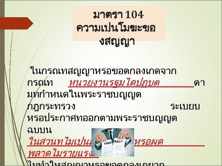 มาตรา 104 ความเปนโมฆะขอ งสญญา ในกรณทสญญาหรอขอตกลงเกดจาก กรณท หนวยงานรฐมไดปฏบต ตา มทกำหนดในพระราชบญญต กฎกระทรวง ระเบยบ หรอประกาศทออกตามพระราชบญญต ฉบบน ในสวนทไมเปนสาระสำคญหรอผด
