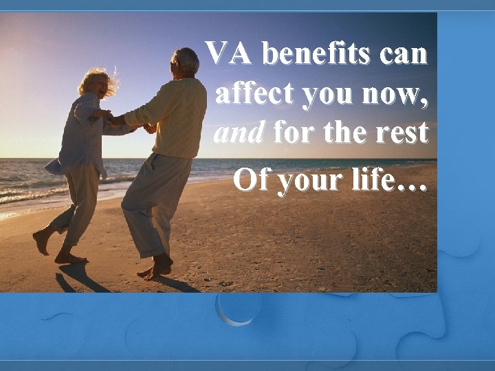 VA benefits can affect you now, and for the rest Of your life… 