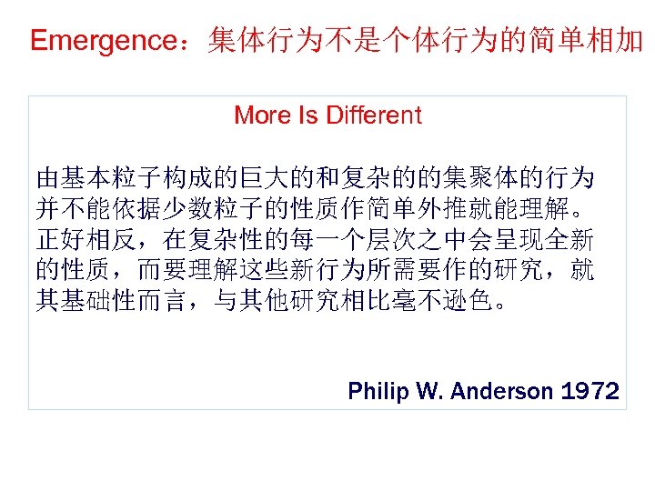 Emergence：集体行为不是个体行为的简单相加 More Is Different 由基本粒子构成的巨大的和复杂的的集聚体的行为 并不能依据少数粒子的性质作简单外推就能理解。 正好相反，在复杂性的每一个层次之中会呈现全新 的性质，而要理解这些新行为所需要作的研究，就 其基础性而言，与其他研究相比毫不逊色。 Philip W. Anderson 1972 