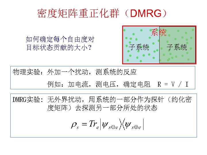 密度矩阵重正化群（DMRG） 如何确定每个自由度对 目标状态贡献的大小？ 系统 子系统 物理实验：外加一个扰动，测系统的反应　 　　　　　例如：加电流，测电压，确定电阻　R = V / I DMRG实验: 无外界扰动，用系统的一部分作为探针（约化密 度矩阵）去探测另一部分所处的状态