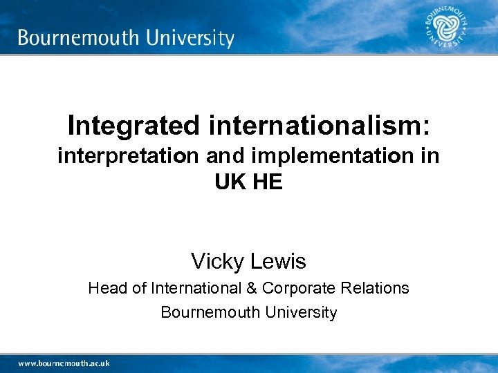 Integrated internationalism: interpretation and implementation in UK HE Vicky Lewis Head of International &