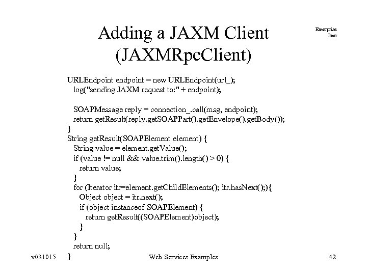 Adding a JAXM Client (JAXMRpc. Client) Enterprise Java URLEndpoint endpoint = new URLEndpoint(url_); log("sending