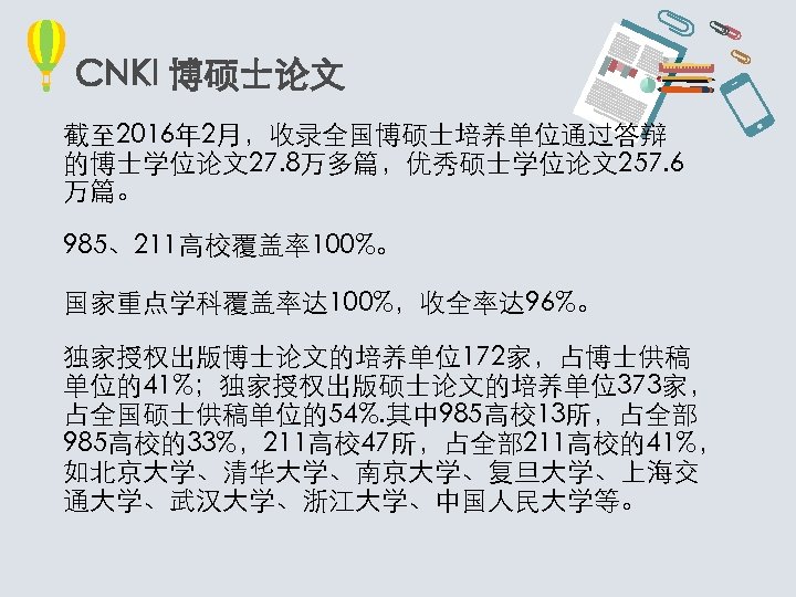 CNKI 博硕士论文 截至 2016年 2月，收录全国博硕士培养单位通过答辩 的博士学位论文27. 8万多篇，优秀硕士学位论文257. 6 万篇。 985、211高校覆盖率100%。 国家重点学科覆盖率达 100%，收全率达 96%。 独家授权出版博士论文的培养单位172家，占博士供稿