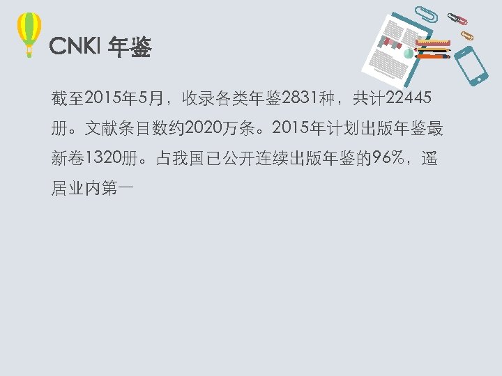 CNKI 年鉴 截至 2015年 5月，收录各类年鉴 2831种，共计 22445 册。文献条目数约 2020万条。2015年计划出版年鉴最 新卷 1320册。占我国已公开连续出版年鉴的96%，遥 居业内第一 