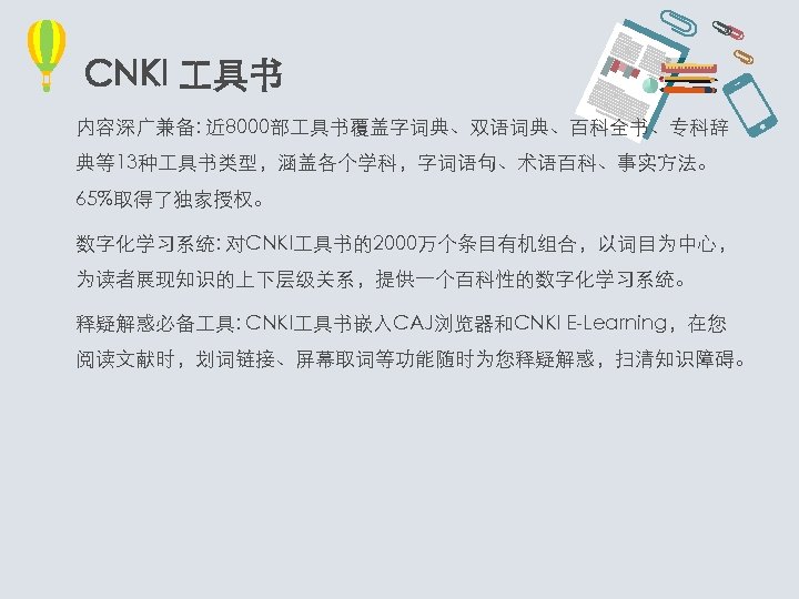 CNKI 具书 内容深广兼备: 近 8000部 具书覆盖字词典、双语词典、百科全书、专科辞 典等13种 具书类型，涵盖各个学科，字词语句、术语百科、事实方法。 65%取得了独家授权。 数字化学习系统: 对CNKI 具书的2000万个条目有机组合，以词目为中心， 为读者展现知识的上下层级关系，提供一个百科性的数字化学习系统。 释疑解惑必备