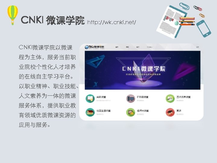 CNKI 微课学院 http: //wk. cnki. net/ CNKI微课学院以微课 程为主体，服务当前职 业院校个性化人才培养 的在线自主学习平台。 以职业精神、职业技能、 人文素养为一体的微课 服务体系，提供职业教 育领域优质微课资源的