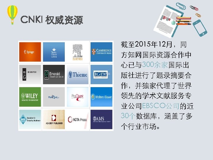 CNKI 权威资源 截至 2015年 12月，同 方知网国际资源合作中 心已与300余家国际出 余家 版社进行了题录摘要合 作，并独家代理了世界 领先的学术文献服务专 业公司EBSCO公司的近 公司 30个数据库，涵盖了多