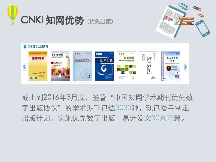 CNKI 知网优势（优先出版） 截止到 2016年 3月底，签署“中国知网学术期刊优先数 字出版协议”的学术期刊已达 3033种，现已着手制定 3033 出版计划，实施优先数字出版，累计发文30余万篇。 余万 