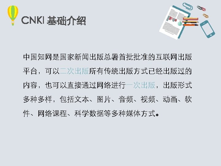 CNKI 基础介绍 中国知网是国家新闻出版总署首批批准的互联网出版 平台，可以二次出版所有传统出版方式已经出版过的 二次出版 内容，也可以直接通过网络进行一次出版，出版形式 一次出版 多种多样，包括文本、图片、音频、视频、动画、软 件、网络课程、科学数据等多种媒体方式。 