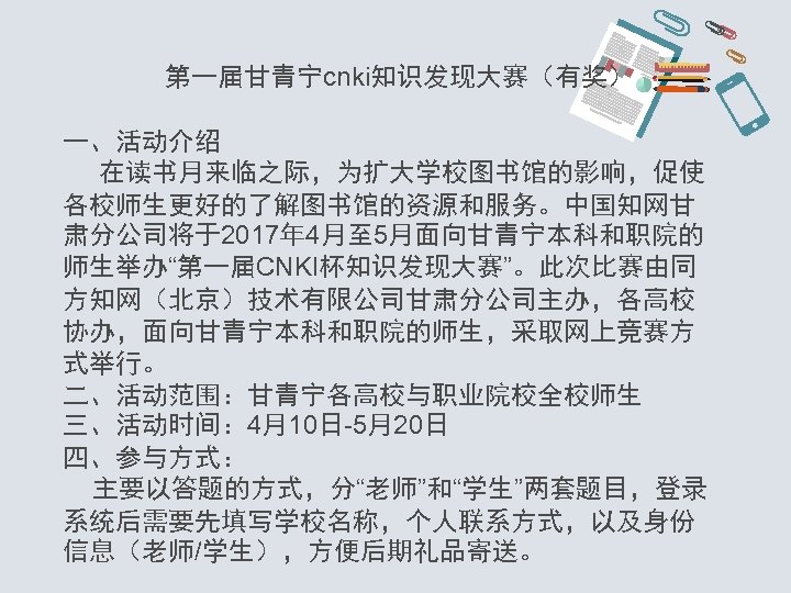 第一届甘青宁cnki知识发现大赛（有奖） 一、活动介绍 在读书月来临之际，为扩大学校图书馆的影响，促使 各校师生更好的了解图书馆的资源和服务。中国知网甘 肃分公司将于2017年 4月至 5月面向甘青宁本科和职院的 师生举办“第一届CNKI杯知识发现大赛”。此次比赛由同 方知网（北京）技术有限公司甘肃分公司主办，各高校 协办，面向甘青宁本科和职院的师生，采取网上竞赛方 式举行。 二、活动范围：甘青宁各高校与职业院校全校师生 三、活动时间： 4月10日-5月20日