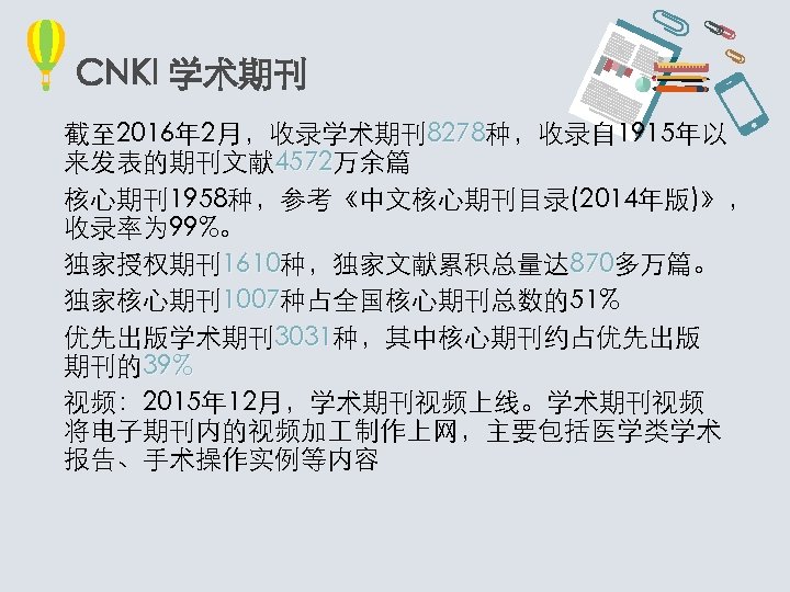 CNKI 学术期刊 截至 2016年 2月，收录学术期刊8278种，收录自 1915年以 8278 来发表的期刊文献 4572万余篇 4572 核心期刊1958种，参考《中文核心期刊目录(2014年版)》， 收录率为 99%。 独家授权期刊1610种，独家文献累积总量达