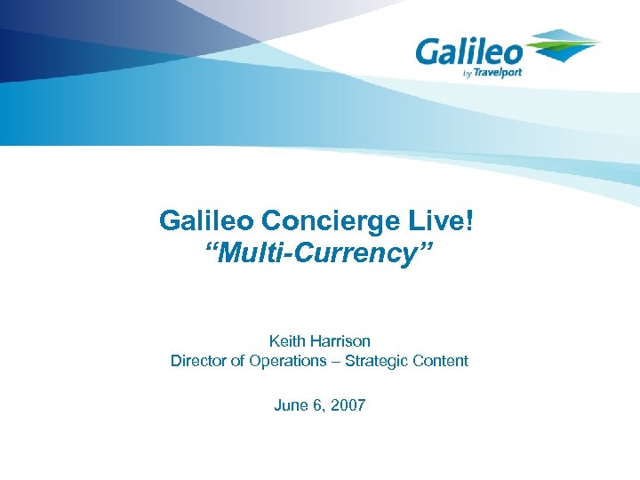 Galileo Concierge Live! “Multi-Currency” Keith Harrison Director of Operations – Strategic Content June 6,