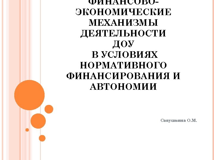 ФИНАНСОВОЭКОНОМИЧЕСКИЕ МЕХАНИЗМЫ ДЕЯТЕЛЬНОСТИ ДОУ В УСЛОВИЯХ НОРМАТИВНОГО ФИНАНСИРОВАНИЯ И АВТОНОМИИ Савушкина О. М. 