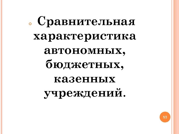  Сравнительная характеристика автономных, бюджетных, казенных учреждений. 53 